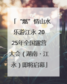 “燃”情山水乐游江永 2025年全国露营大会（湖南・江永）即将启幕