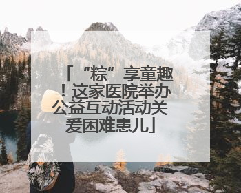 “粽”享童趣！这家医院举办公益互动活动关爱困难患儿