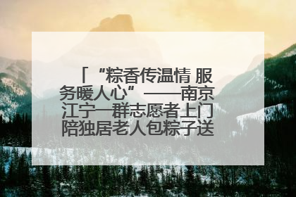 “粽香传温情 服务暖人心”——南京江宁一群志愿者上门陪独居老人包粽子送去节日的欢乐