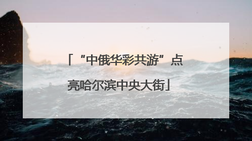 “中俄华彩共游”点亮哈尔滨中央大街