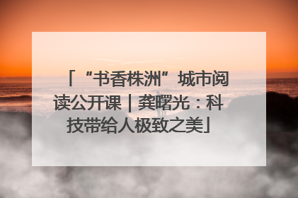 “书香株洲”城市阅读公开课｜龚曙光：科技带给人极致之美