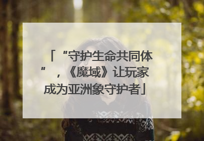 “守护生命共同体”，《魔域》让玩家成为亚洲象守护者