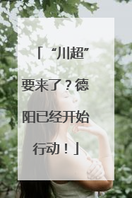 “川超”要来了？德阳已经开始行动！