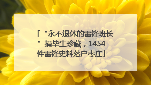 “永不退休的雷锋班长”捐毕生珍藏，1454件雷锋史料落户枣庄