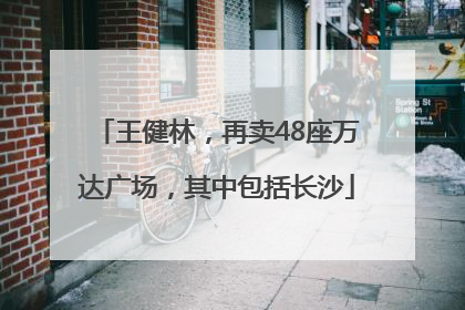 王健林，再卖48座万达广场，其中包括长沙