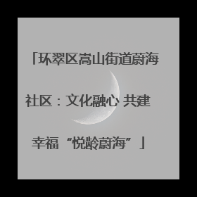 环翠区嵩山街道蔚海社区：文化融心 共建幸福“悦龄蔚海”