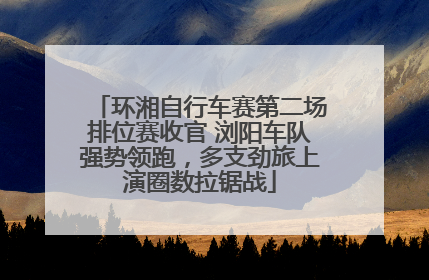 环湘自行车赛第二场排位赛收官 浏阳车队强势领跑，多支劲旅上演圈数拉锯战