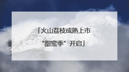 火山荔枝成熟上市 “甜蜜季”开启