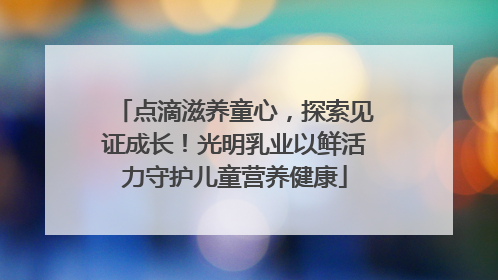 点滴滋养童心，探索见证成长！光明乳业以鲜活力守护儿童营养健康