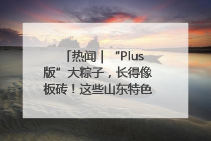 热闻｜“Plus版”大粽子，长得像板砖！这些山东特色粽子你吃过吗？