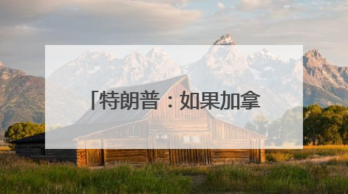 特朗普：如果加拿大成为美国第51个州，可免费获得“金穹”系统保护
