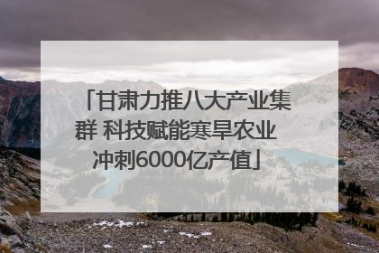 甘肃力推八大产业集群 科技赋能寒旱农业冲刺6000亿产值