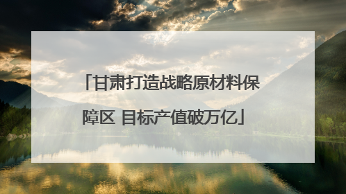 甘肃打造战略原材料保障区 目标产值破万亿