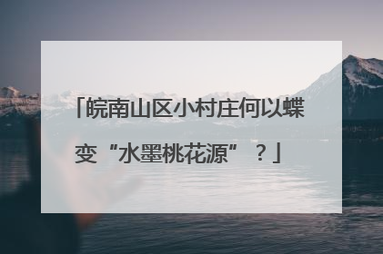 皖南山区小村庄何以蝶变“水墨桃花源”？
