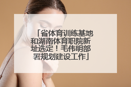 省体育训练基地和湖南体育职院新址选定！毛伟明部署规划建设工作