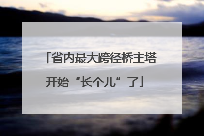 省内最大跨径桥主塔开始“长个儿”了