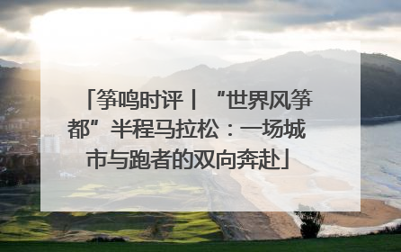 筝鸣时评丨“世界风筝都”半程马拉松：一场城市与跑者的双向奔赴