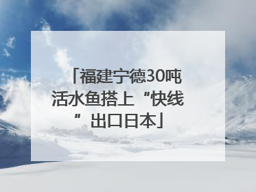 福建宁德30吨活水鱼搭上“快线”出口日本