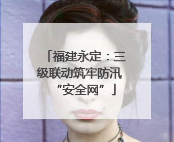 福建永定：三级联动筑牢防汛“安全网”