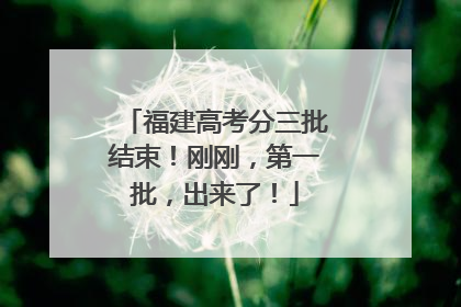 福建高考分三批结束！刚刚，第一批，出来了！