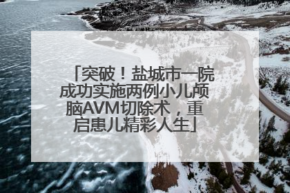 突破！盐城市一院成功实施两例小儿颅脑AVM切除术，重启患儿精彩人生