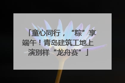 童心同行，“粽”享端午！青岛建筑工地上演别样“龙舟赛”