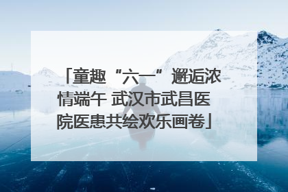 童趣“六一”邂逅浓情端午 武汉市武昌医院医患共绘欢乐画卷