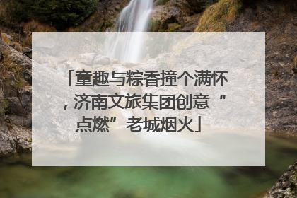 童趣与粽香撞个满怀，济南文旅集团创意“点燃”老城烟火
