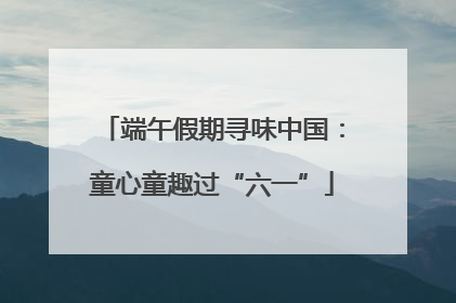 端午假期寻味中国：童心童趣过“六一”