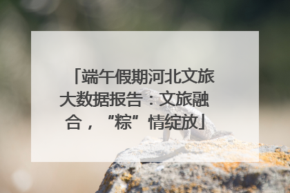 端午假期河北文旅大数据报告：文旅融合，“粽”情绽放