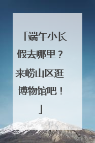 端午小长假去哪里？来崂山区逛博物馆吧！