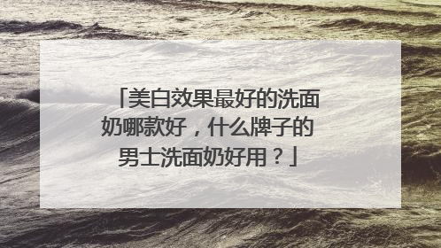 美白效果最好的洗面奶哪款好，什么牌子的男士洗面奶好用？