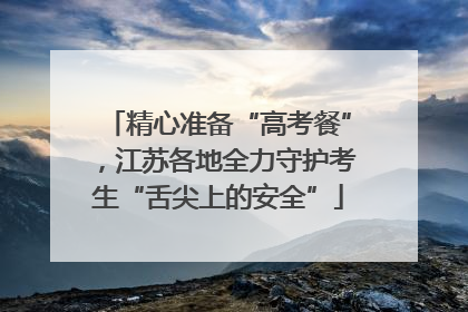 精心准备“高考餐”，江苏各地全力守护考生“舌尖上的安全”