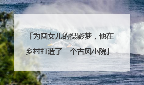 为圆女儿的摄影梦，他在乡村打造了一个古风小院