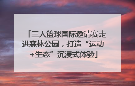 三人篮球国际邀请赛走进森林公园，打造“运动+生态”沉浸式体验