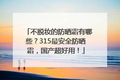 不脱妆的防晒霜有哪些？315最安全防晒霜，国产超好用！