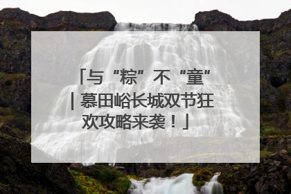 与“粽”不“童”｜慕田峪长城双节狂欢攻略来袭！