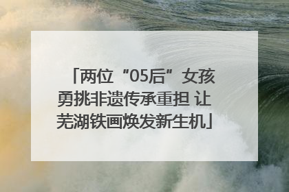 两位“05后”女孩勇挑非遗传承重担 让芜湖铁画焕发新生机