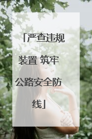 严查违规装置 筑牢公路安全防线