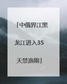 中俄界江黑龙江进入35天禁渔期