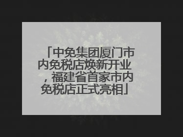 中免集团厦门市内免税店焕新开业，福建省首家市内免税店正式亮相