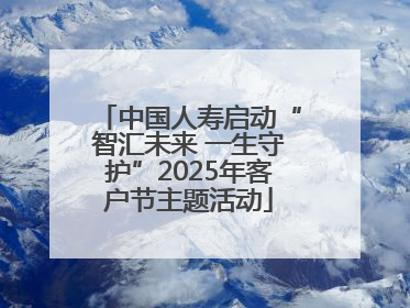 中国人寿启动“智汇未来 一生守护”2025年客户节主题活动