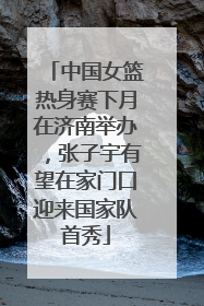 中国女篮热身赛下月在济南举办，张子宇有望在家门口迎来国家队首秀