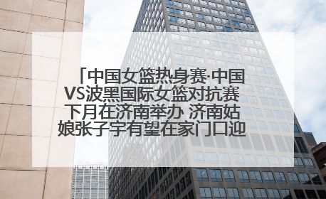 中国女篮热身赛·中国VS波黑国际女篮对抗赛下月在济南举办 济南姑娘张子宇有望在家门口迎来国家队首秀