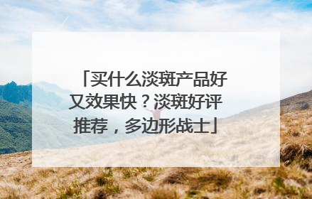 买什么淡斑产品好又效果快？淡斑好评推荐，多边形战士