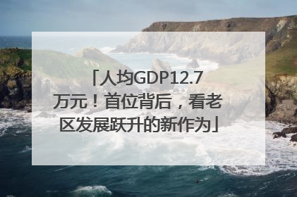 人均GDP12.7万元！首位背后，看老区发展跃升的新作为