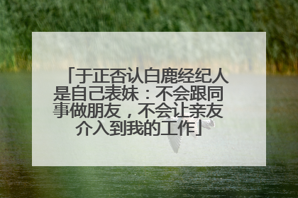 于正否认白鹿经纪人是自己表妹：不会跟同事做朋友，不会让亲友介入到我的工作