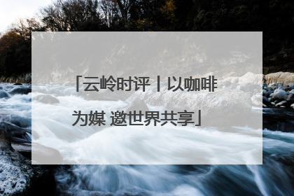 云岭时评丨以咖啡为媒 邀世界共享