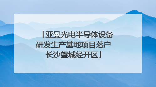亚曼光电半导体设备研发生产基地项目落户长沙望城经开区