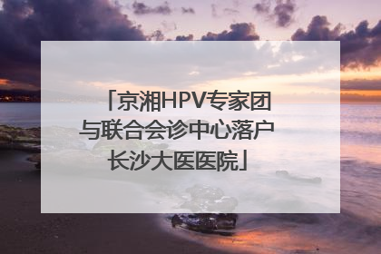 京湘HPV专家团与联合会诊中心落户长沙大医医院